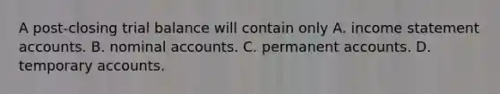 A post-closing trial balance will contain only A. income statement accounts. B. nominal accounts. C. permanent accounts. D. temporary accounts.