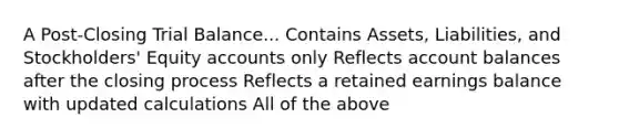 A Post-Closing Trial Balance... Contains Assets, Liabilities, and Stockholders' Equity accounts only Reflects account balances after the closing process Reflects a retained earnings balance with updated calculations All of the above