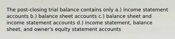 The post-closing trial balance contains only a.) income statemen<a href='https://www.questionai.com/knowledge/k7x83BRk9p-t-accounts' class='anchor-knowledge'>t accounts</a> b.) balance sheet accounts c.) balance sheet and <a href='https://www.questionai.com/knowledge/kCPMsnOwdm-income-statement' class='anchor-knowledge'>income statement</a> accounts d.) income statement, balance sheet, and owner's equity statement accounts