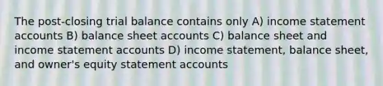 The post-closing trial balance contains only A) income statement accounts B) balance sheet accounts C) balance sheet and income statement accounts D) income statement, balance sheet, and owner's equity statement accounts