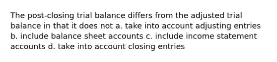 The post-closing trial balance differs from the adjusted trial balance in that it does not a. take into account <a href='https://www.questionai.com/knowledge/kGxhM5fzgy-adjusting-entries' class='anchor-knowledge'>adjusting entries</a> b. include balance shee<a href='https://www.questionai.com/knowledge/k7x83BRk9p-t-accounts' class='anchor-knowledge'>t accounts</a> c. include income statement accounts d. take into account <a href='https://www.questionai.com/knowledge/kosjhwC4Ps-closing-entries' class='anchor-knowledge'>closing entries</a>