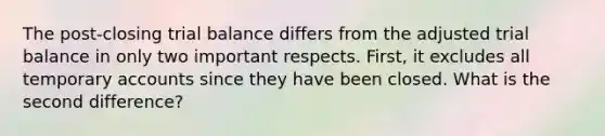 The post-closing trial balance differs from the adjusted trial balance in only two important respects. First, it excludes all temporary accounts since they have been closed. What is the second difference?