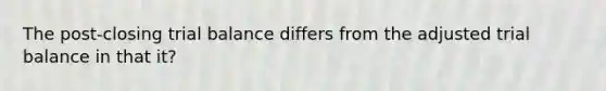 The post-closing trial balance differs from the adjusted trial balance in that it?