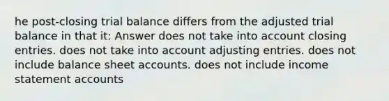 he post-closing trial balance differs from the adjusted trial balance in that it: Answer does not take into account closing entries. does not take into account adjusting entries. does not include balance sheet accounts. does not include income statement accounts