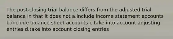 The post-closing trial balance differs from the adjusted trial balance in that it does not a.include income statement accounts b.include balance sheet accounts c.take into account adjusting entries d.take into account closing entries