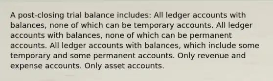 A post-closing trial balance includes: All ledger accounts with balances, none of which can be temporary accounts. All ledger accounts with balances, none of which can be permanent accounts. All ledger accounts with balances, which include some temporary and some permanent accounts. Only revenue and expense accounts. Only asset accounts.