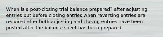 When is a post-closing trial balance prepared? after <a href='https://www.questionai.com/knowledge/kGxhM5fzgy-adjusting-entries' class='anchor-knowledge'>adjusting entries</a> but before closing entries when reversing entries are required after both adjusting and closing entries have been posted after the balance sheet has been prepared