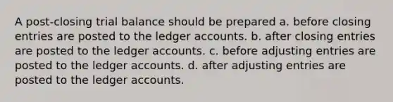 A post-closing trial balance should be prepared a. before closing entries are posted to the ledger accounts. b. after closing entries are posted to the ledger accounts. c. before <a href='https://www.questionai.com/knowledge/kGxhM5fzgy-adjusting-entries' class='anchor-knowledge'>adjusting entries</a> are posted to the ledger accounts. d. after adjusting entries are posted to the ledger accounts.