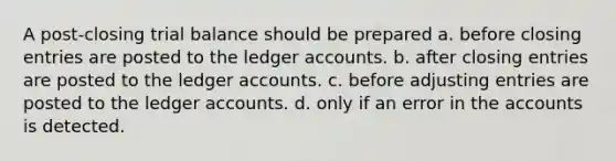 A post-closing trial balance should be prepared a. before closing entries are posted to the ledger accounts. b. after closing entries are posted to the ledger accounts. c. before <a href='https://www.questionai.com/knowledge/kGxhM5fzgy-adjusting-entries' class='anchor-knowledge'>adjusting entries</a> are posted to the ledger accounts. d. only if an error in the accounts is detected.