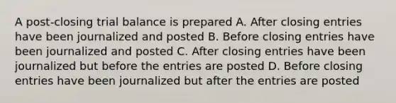 A post-closing trial balance is prepared A. After closing entries have been journalized and posted B. Before closing entries have been journalized and posted C. After closing entries have been journalized but before the entries are posted D. Before closing entries have been journalized but after the entries are posted