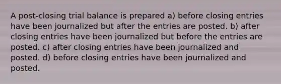 A post-closing trial balance is prepared a) before closing entries have been journalized but after the entries are posted. b) after closing entries have been journalized but before the entries are posted. c) after closing entries have been journalized and posted. d) before closing entries have been journalized and posted.