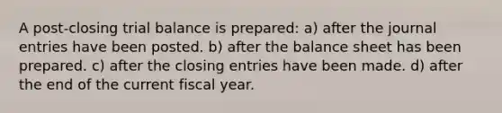 A post-closing trial balance is prepared: a) after the journal entries have been posted. b) after the balance sheet has been prepared. c) after the closing entries have been made. d) after the end of the current fiscal year.