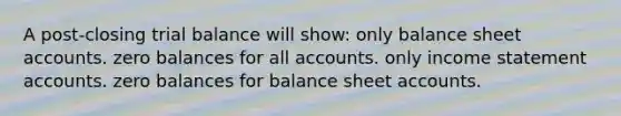 A post-closing trial balance will show: only balance sheet accounts. zero balances for all accounts. only income statement accounts. zero balances for balance sheet accounts.