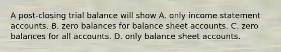 A post-closing trial balance will show A. only income statement accounts. B. zero balances for balance sheet accounts. C. zero balances for all accounts. D. only balance sheet accounts.