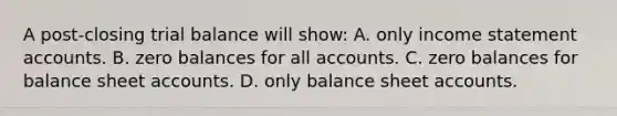 A post-closing trial balance will show: A. only income statement accounts. B. zero balances for all accounts. C. zero balances for balance sheet accounts. D. only balance sheet accounts.