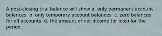 A post-closing trial balance will show a. only permanent account balances. b. only temporary account balances. c. zero balances for all accounts. d. the amount of net income (or loss) for the period.