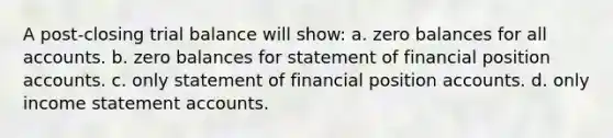 A post-closing trial balance will show: a. zero balances for all accounts. b. zero balances for statement of financial position accounts. c. only statement of financial position accounts. d. only income statement accounts.