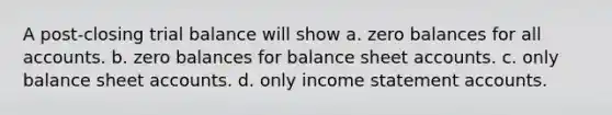 A post-closing trial balance will show a. zero balances for all accounts. b. zero balances for balance sheet accounts. c. only balance sheet accounts. d. only income statement accounts.