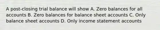 A post-closing trial balance will show A. Zero balances for all accounts B. Zero balances for balance sheet accounts C. Only balance sheet accounts D. Only income statement accounts