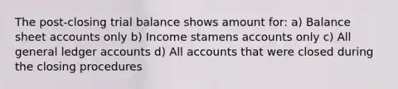 The post-closing trial balance shows amount for: a) Balance sheet accounts only b) Income stamens accounts only c) All general ledger accounts d) All accounts that were closed during the closing procedures