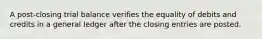 A post-closing trial balance verifies the equality of debits and credits in a general ledger after the closing entries are posted.
