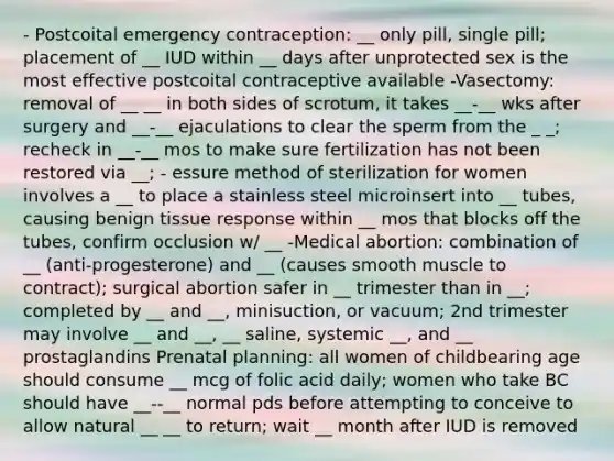 - Postcoital emergency contraception: __ only pill, single pill; placement of __ IUD within __ days after unprotected sex is the most effective postcoital contraceptive available -Vasectomy: removal of __ __ in both sides of scrotum, it takes __-__ wks after surgery and __-__ ejaculations to clear the sperm from the _ _; recheck in __-__ mos to make sure fertilization has not been restored via __; - essure method of sterilization for women involves a __ to place a stainless steel microinsert into __ tubes, causing benign tissue response within __ mos that blocks off the tubes, confirm occlusion w/ __ -Medical abortion: combination of __ (anti-progesterone) and __ (causes smooth muscle to contract); surgical abortion safer in __ trimester than in __; completed by __ and __, minisuction, or vacuum; 2nd trimester may involve __ and __, __ saline, systemic __, and __ prostaglandins Prenatal planning: all women of childbearing age should consume __ mcg of folic acid daily; women who take BC should have __--__ normal pds before attempting to conceive to allow natural __ __ to return; wait __ month after IUD is removed