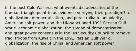 In the post-Cold War era, what events did advocates of the Kantian triangle point to as evidence verifying their paradigm? a. globalization, democratization, and perestroika b. unipolarity, American soft power, and the UN-sanctioned 1991 Persian Gulf War c. economic globalization, the spread of democratization, and great power consensus in the UN Security Council to remove Iraqi troops from Kuwait in the 1991 Persian Gulf War d. globalization, the rise of China, and American soft power