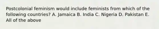 Postcolonial feminism would include feminists from which of the following countries? A. Jamaica B. India C. Nigeria D. Pakistan E. All of the above