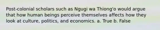 Post-colonial scholars such as Ngugi wa Thiong'o would argue that how human beings perceive themselves affects how they look at culture, politics, and economics. a. True b. False