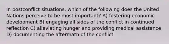 In postconflict situations, which of the following does the United Nations perceive to be most important? A) fostering economic development B) engaging all sides of the conflict in continued reflection C) alleviating hunger and providing medical assistance D) documenting the aftermath of the conflict