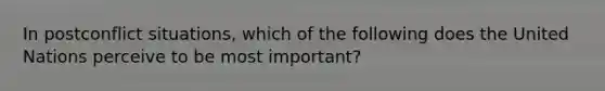 In postconflict situations, which of the following does the United Nations perceive to be most important?