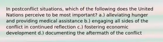 In postconflict situations, which of the following does the United Nations perceive to be most important? a.) alleviating hunger and providing medical assistance b.) engaging all sides of the conflict in continued reflection c.) fostering economic development d.) documenting the aftermath of the conflict