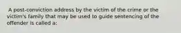 ​ A post-conviction address by the victim of the crime or the victim's family that may be used to guide sentencing of the offender is called a: