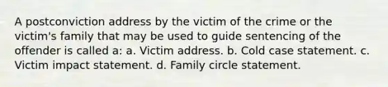 ​A postconviction address by the victim of the crime or the victim's family that may be used to guide sentencing of the offender is called a: ​a. Victim address. ​b. Cold case statement. ​c. Victim impact statement. ​d. Family circle statement.