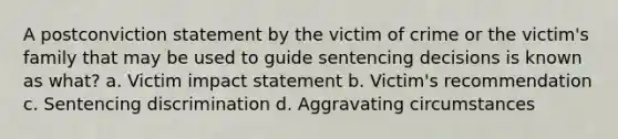 A postconviction statement by the victim of crime or the victim's family that may be used to guide sentencing decisions is known as what? a. Victim impact statement b. Victim's recommendation c. Sentencing discrimination d. Aggravating circumstances