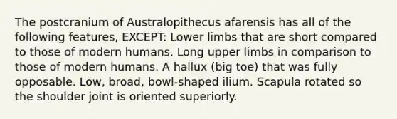 The postcranium of Australopithecus afarensis has all of the following features, EXCEPT: <a href='https://www.questionai.com/knowledge/kF4ILRdZqC-lower-limb' class='anchor-knowledge'>lower limb</a>s that are short compared to those of modern humans. Long <a href='https://www.questionai.com/knowledge/kJyXBSF4I2-upper-limb' class='anchor-knowledge'>upper limb</a>s in comparison to those of modern humans. A hallux (big toe) that was fully opposable. Low, broad, bowl-shaped ilium. Scapula rotated so the shoulder joint is oriented superiorly.