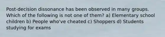 Post-decision dissonance has been observed in many groups. Which of the following is not one of them? a) Elementary school children b) People who've cheated c) Shoppers d) Students studying for exams