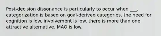 Post-decision dissonance is particularly to occur when ___. categorization is based on goal-derived categories. the need for cognition is low. involvement is low. there is more than one attractive alternative. MAO is low.