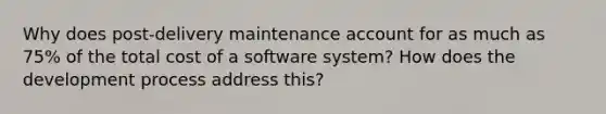 Why does post-delivery maintenance account for as much as 75% of the total cost of a software system? How does the development process address this?