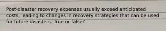 Post-disaster recovery expenses usually exceed anticipated costs, leading to changes in recovery strategies that can be used for future disasters. True or false?