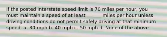 If the posted interstate speed limit is 70 miles per hour, you must maintain a speed of at least ______ miles per hour unless driving conditions do not permit safely driving at that minimum speed. a. 30 mph b. 40 mph c. 50 mph d. None of the above