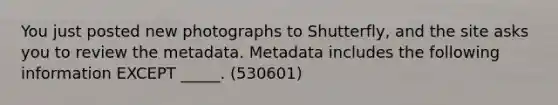 You just posted new photographs to Shutterfly, and the site asks you to review the metadata. Metadata includes the following information EXCEPT _____. (530601)