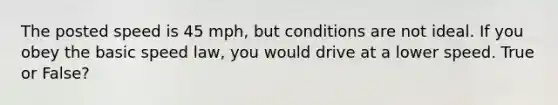 The posted speed is 45 mph, but conditions are not ideal. If you obey the basic speed law, you would drive at a lower speed. True or False?