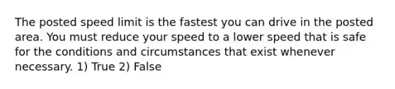 The posted speed limit is the fastest you can drive in the posted area. You must reduce your speed to a lower speed that is safe for the conditions and circumstances that exist whenever necessary. 1) True 2) False