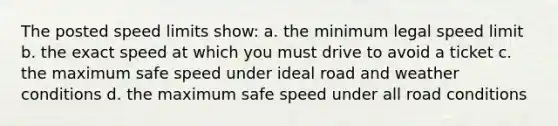 The posted speed limits show: a. the minimum legal speed limit b. the exact speed at which you must drive to avoid a ticket c. the maximum safe speed under ideal road and weather conditions d. the maximum safe speed under all road conditions