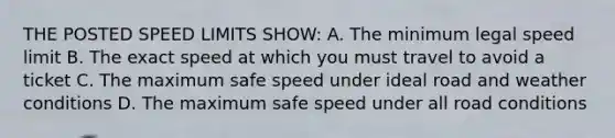 THE POSTED SPEED LIMITS SHOW: A. The minimum legal speed limit B. The exact speed at which you must travel to avoid a ticket C. The maximum safe speed under ideal road and weather conditions D. The maximum safe speed under all road conditions