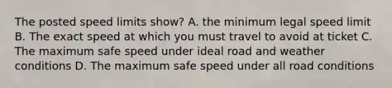 The posted speed limits show? A. the minimum legal speed limit B. The exact speed at which you must travel to avoid at ticket C. The maximum safe speed under ideal road and weather conditions D. The maximum safe speed under all road conditions