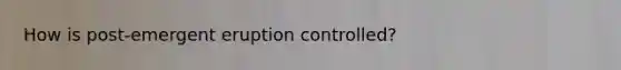 How is post-emergent eruption controlled?