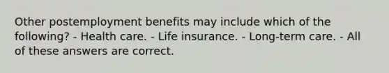 Other postemployment benefits may include which of the following? - Health care. - Life insurance. - Long-term care. - All of these answers are correct.