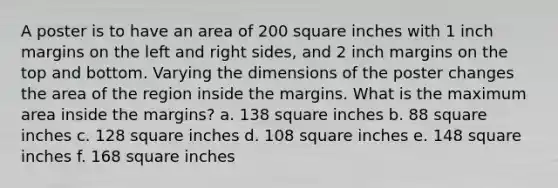 A poster is to have an area of 200 square inches with 1 inch margins on the left and right sides, and 2 inch margins on the top and bottom. Varying the dimensions of the poster changes the area of the region inside the margins. What is the maximum area inside the margins? a. 138 square inches b. 88 square inches c. 128 square inches d. 108 square inches e. 148 square inches f. 168 square inches